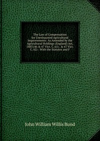 The Law of Compensation for Unexhausted Agricultural Improvements: As Amended by the Agricultural Holdings (England) Act, 1883 (46 & 47 Vict. C. 61) . & 47 Vict. C. 62) : With the Sta