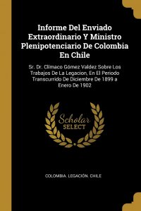 Informe Del Enviado Extraordinario Y Ministro Plenipotenciario De Colombia En Chile. Sr. Dr. Climaco Gomez Valdez Sobre Los Trabajos De La Legacion, En El Periodo Transcurrido De Diciembre De